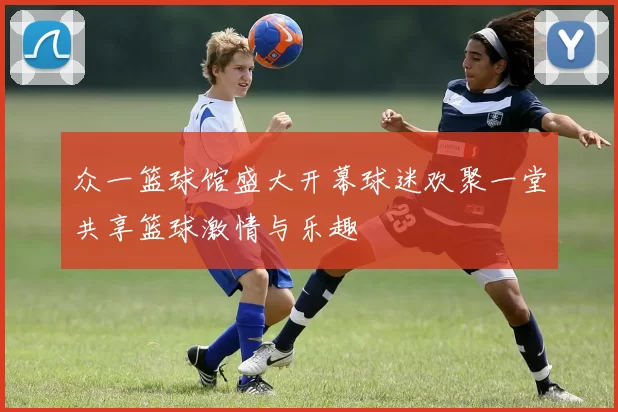 众一篮球馆盛大开幕球迷欢聚一堂共享篮球激情与乐趣