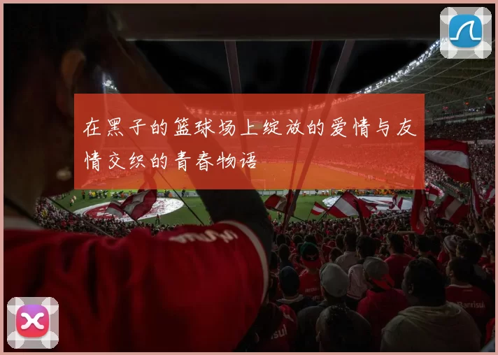 在黑子的篮球场上绽放的爱情与友情交织的青春物语