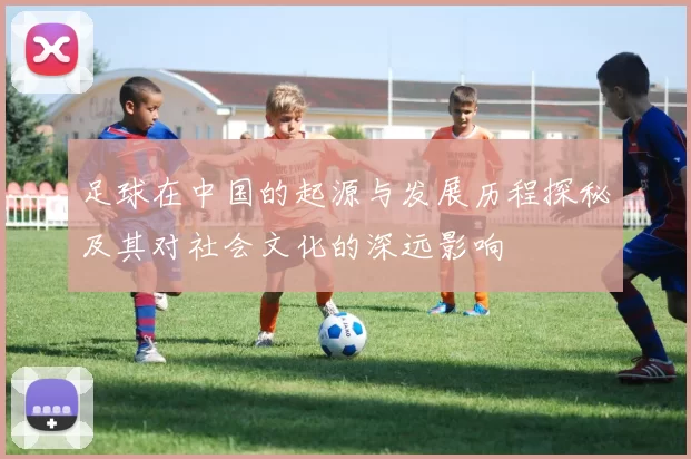 足球在中国的起源与发展历程探秘及其对社会文化的深远影响